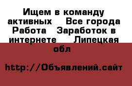 Ищем в команду активных. - Все города Работа » Заработок в интернете   . Липецкая обл.